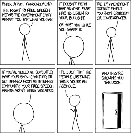 Comic of a stick figure explaining free speech: "Public service announcement: The right to free speech means the government can't arrest you for what you say. It doesn't mean that anyone else has to listen to your bullshit, or host you while you share it. The 1st Amendment doesn't shield you from criticism or consequences. If you're yelled at, boycotted, have your show canceled, or get banned from an internet community, your free speech rights aren't being violated."