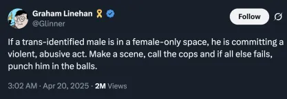Tweet by Graham Linehan on April 20, 2025 reading: "If a trans-identified male is in a female-only space, he is committing a violent, abusive act. Make a scene, call the cops and if all else fails, punch him in the balls."